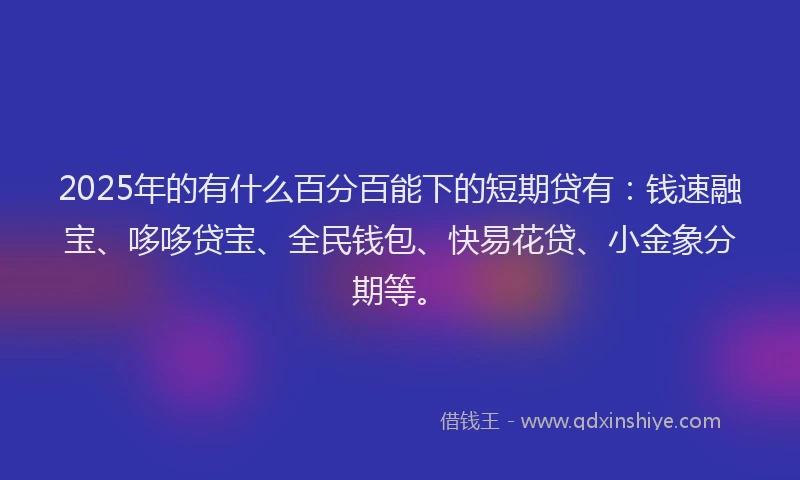 2025年的有什么百分百能下的短期贷有：钱速融宝、哆哆贷宝、全民钱包、快易花贷、小金象分期等。