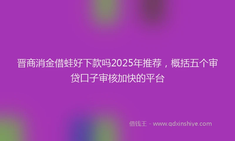晋商消金借蛙好下款吗2025年推荐，概括五个审贷口子审核加快的平台