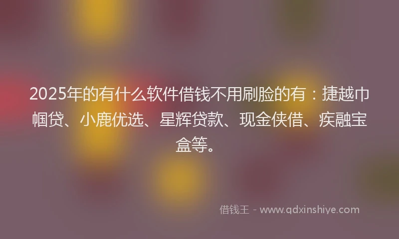 2025年的有什么软件借钱不用刷脸的有：捷越巾帼贷、小鹿优选、星辉贷款、现金侠借、疾融宝盒等。