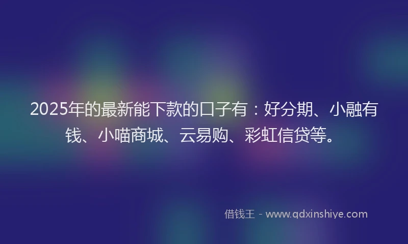 2025年的最新能下款的口子有：好分期、小融有钱、小喵商城、云易购、彩虹信贷等。
