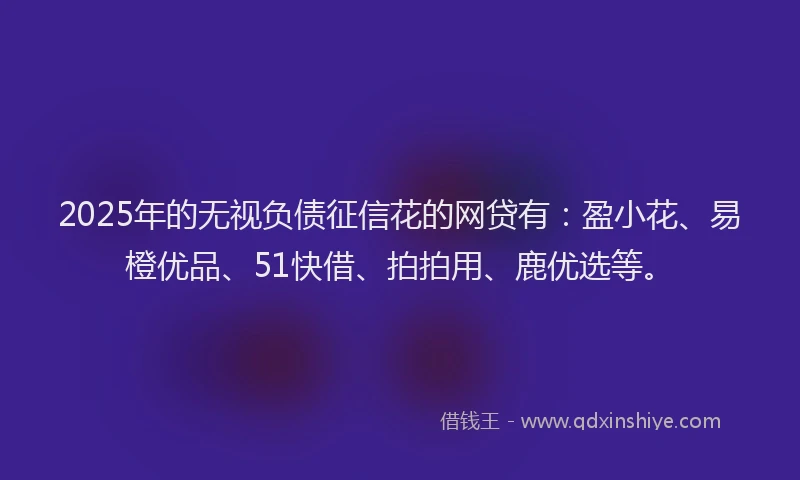 2025年的无视负债征信花的网贷有：盈小花、易橙优品、51快借、拍拍用、鹿优选等。