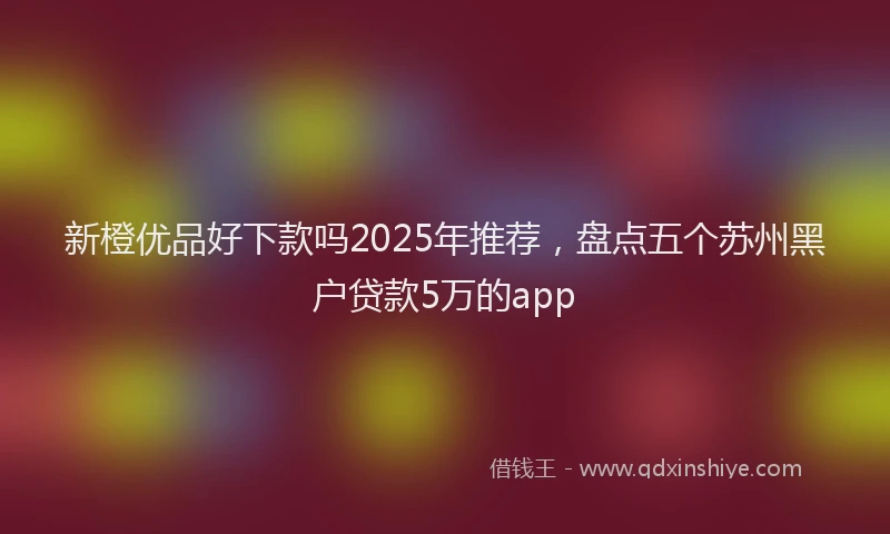 新橙优品好下款吗2025年推荐，盘点五个苏州黑户贷款5万的app
