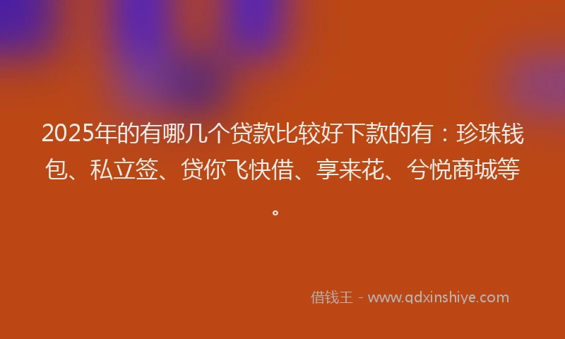 2025年的有哪几个贷款比较好下款的有：珍珠钱包、私立签、贷你飞快借、享来花、兮悦商城等。
