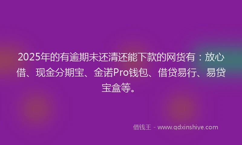 2025年的有逾期未还清还能下款的网货有：放心借、现金分期宝、金诺Pro钱包、借贷易行、易贷宝盒等。