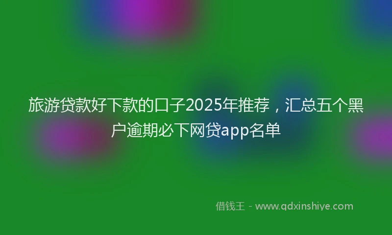 旅游贷款好下款的口子2025年推荐，汇总五个黑户逾期必下网贷app名单