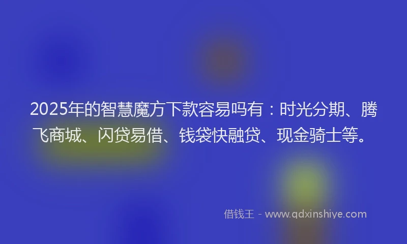 2025年的智慧魔方下款容易吗有：时光分期、腾飞商城、闪贷易借、钱袋快融贷、现金骑士等。