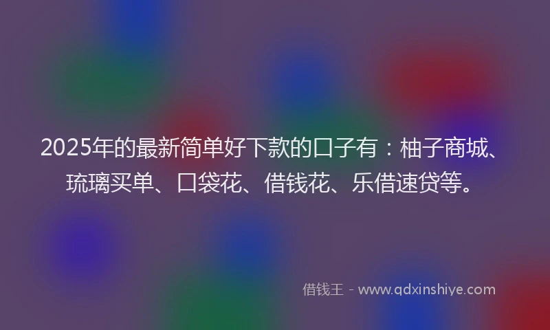 2025年的最新简单好下款的口子有：柚子商城、琉璃买单、口袋花、借钱花、乐借速贷等。