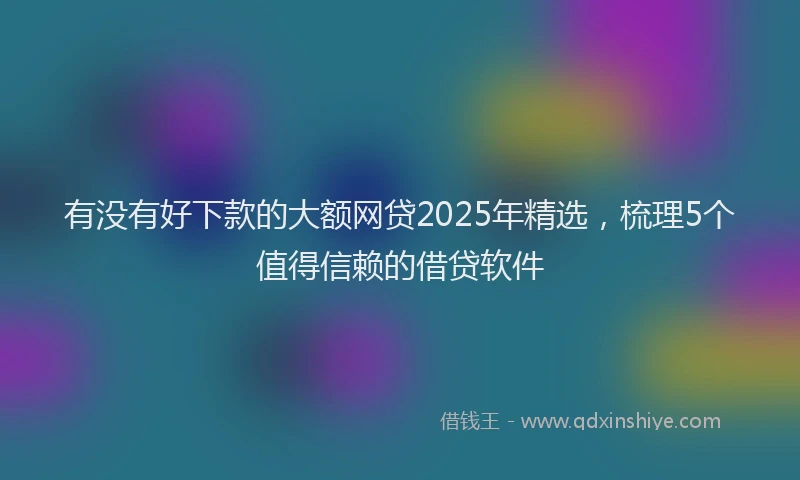 有没有好下款的大额网贷2025年精选，梳理5个值得信赖的借贷软件