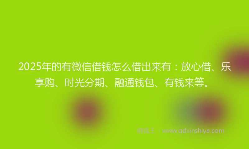 2025年的有微信借钱怎么借出来有：放心借、乐享购、时光分期、融通钱包、有钱来等。