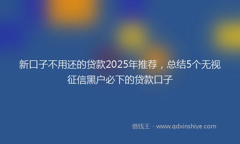 新口子不用还的贷款2025年推荐，总结5个无视征信黑户必下的贷款口子
