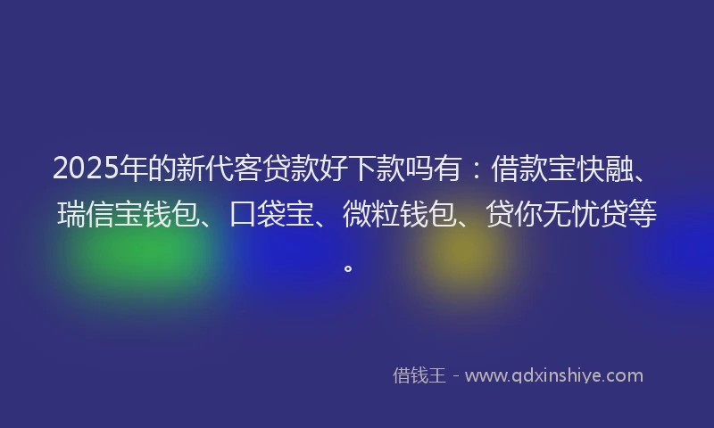 2025年的新代客贷款好下款吗有：借款宝快融、瑞信宝钱包、口袋宝、微粒钱包、贷你无忧贷等。
