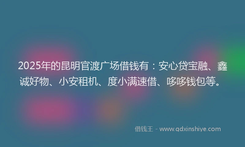 2025年的昆明官渡广场借钱有：安心贷宝融、鑫诚好物、小安租机、度小满速借、哆哆钱包等。