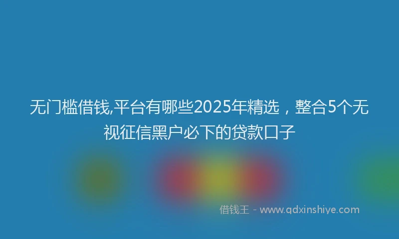 无门槛借钱,平台有哪些2025年精选，整合5个无视征信黑户必下的贷款口子