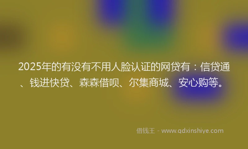 2025年的有没有不用人脸认证的网贷有：信贷通、钱进快贷、森森借呗、尔集商城、安心购等。