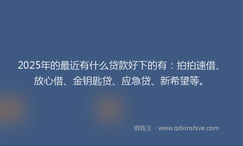 2025年的最近有什么贷款好下的有：拍拍速借、放心借、金钥匙贷、应急贷、新希望等。