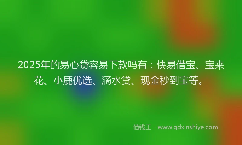 2025年的易心贷容易下款吗有：快易借宝、宝来花、小鹿优选、滴水贷、现金秒到宝等。