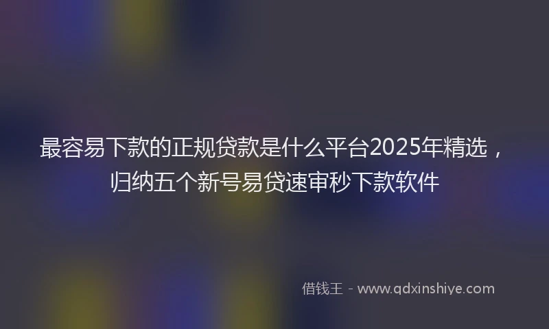 最容易下款的正规贷款是什么平台2025年精选，归纳五个新号易贷速审秒下款软件