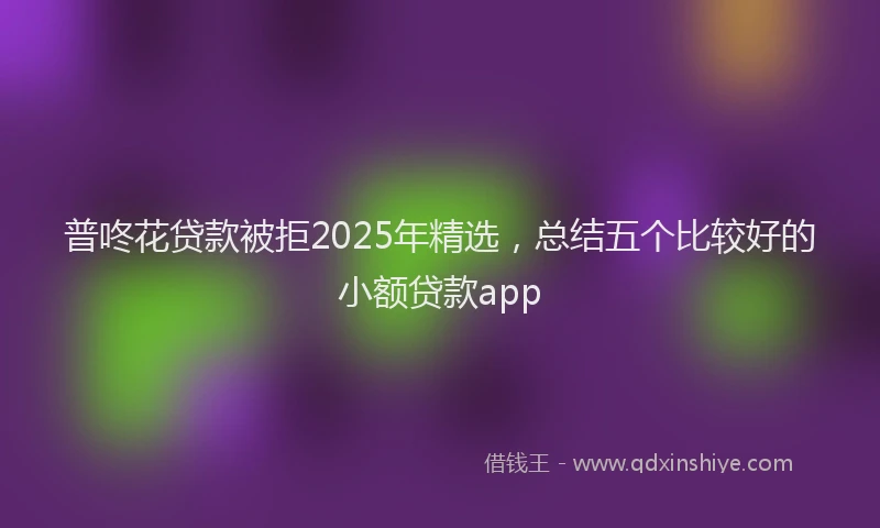 普咚花贷款被拒2025年精选，总结五个比较好的小额贷款app