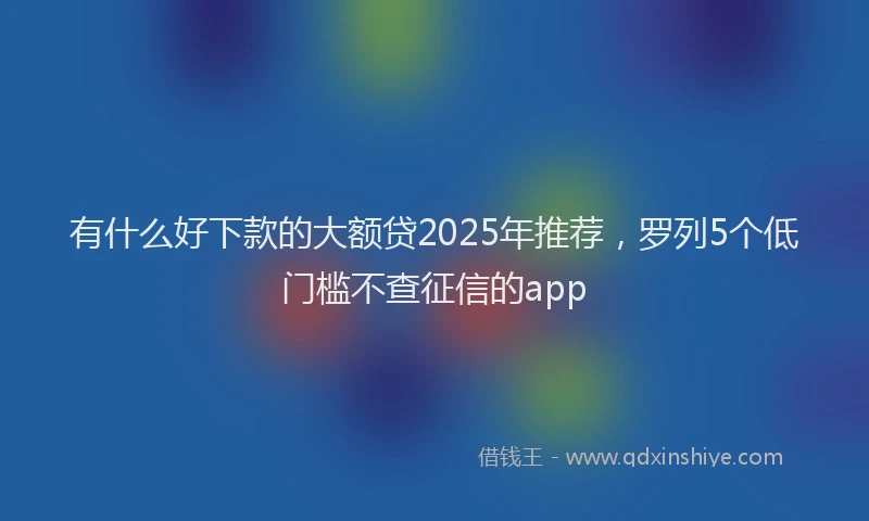 有什么好下款的大额贷2025年推荐，罗列5个低门槛不查征信的app