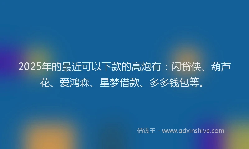 2025年的最近可以下款的高炮有：闪贷侠、葫芦花、爱鸿森、星梦借款、多多钱包等。