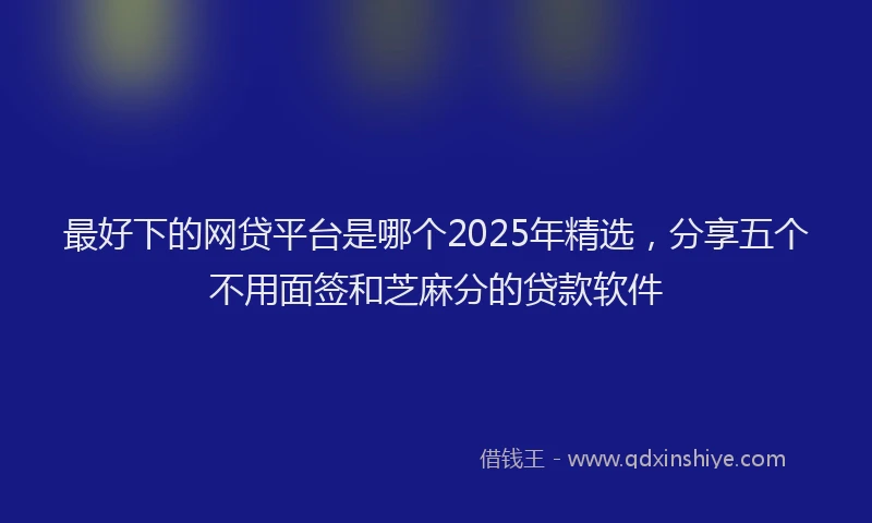 最好下的网贷平台是哪个2025年精选，分享五个不用面签和芝麻分的贷款软件