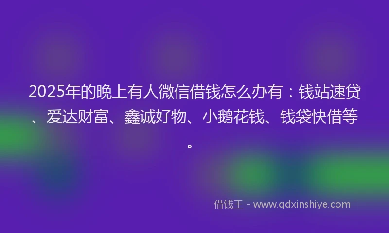 2025年的晚上有人微信借钱怎么办有：钱站速贷、爱达财富、鑫诚好物、小鹅花钱、钱袋快借等。