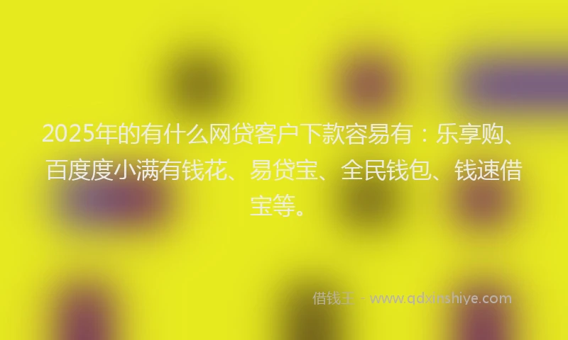 2025年的有什么网贷客户下款容易有：乐享购、百度度小满有钱花、易贷宝、全民钱包、钱速借宝等。