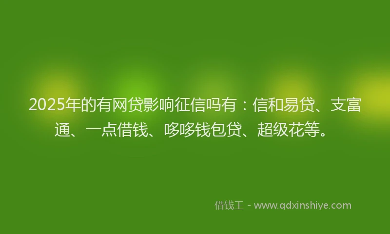 2025年的有网贷影响征信吗有：信和易贷、支富通、一点借钱、哆哆钱包贷、超级花等。