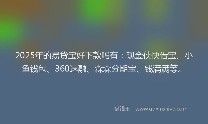 2025年的易贷宝好下款吗有：现金侠快借宝、小鱼钱包、360速融、森森分期宝、钱满满等。