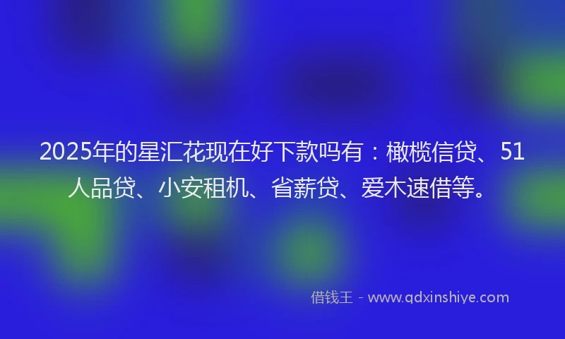 2025年的星汇花现在好下款吗有：橄榄信贷、51人品贷、小安租机、省薪贷、爱木速借等。