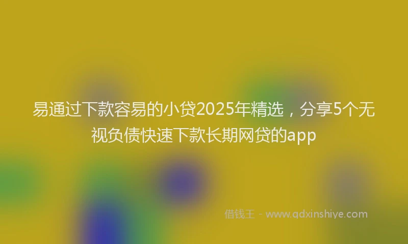 易通过下款容易的小贷2025年精选，分享5个无视负债快速下款长期网贷的app