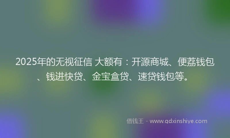 2025年的无视征信 大额有：开源商城、便荔钱包、钱进快贷、金宝盒贷、速贷钱包等。