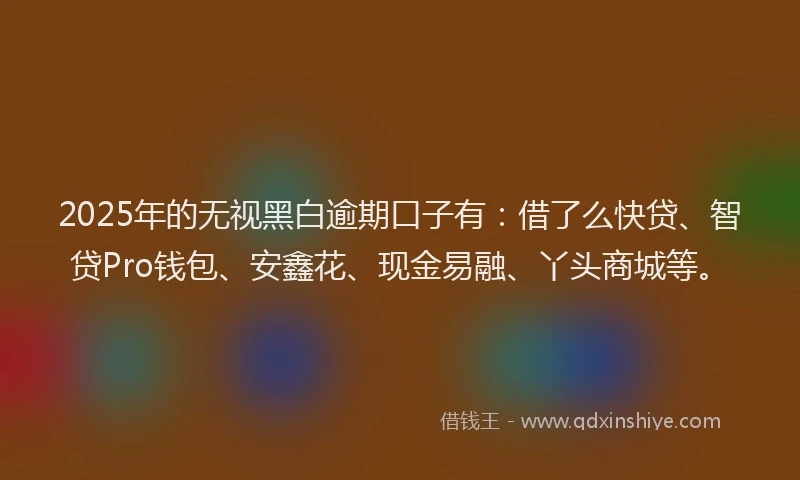 2025年的无视黑白逾期口子有：借了么快贷、智贷Pro钱包、安鑫花、现金易融、丫头商城等。