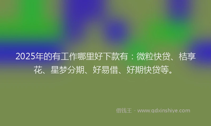 2025年的有工作哪里好下款有：微粒快贷、桔享花、星梦分期、好易借、好期快贷等。