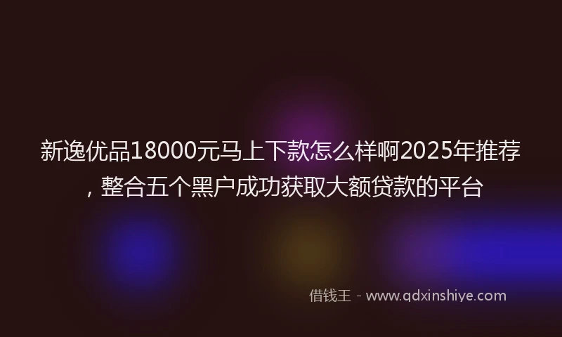新逸优品18000元马上下款怎么样啊2025年推荐，整合五个黑户成功获取大额贷款的平台