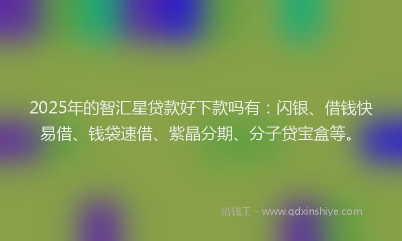 2025年的智汇星贷款好下款吗有：闪银、借钱快易借、钱袋速借、紫晶分期、分子贷宝盒等。