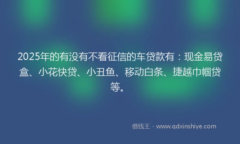 2025年的有没有不看征信的车贷款有：现金易贷盒、小花快贷、小丑鱼、移动白条、捷越巾帼贷等。
