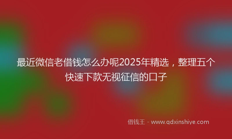 最近微信老借钱怎么办呢2025年精选，整理五个快速下款无视征信的口子