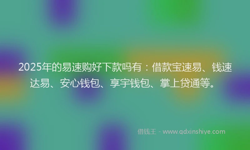 2025年的易速购好下款吗有：借款宝速易、钱速达易、安心钱包、享宇钱包、掌上贷通等。