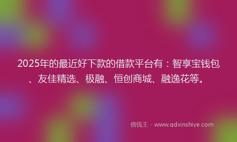 2025年的最近好下款的借款平台有：智享宝钱包、友佳精选、极融、恒创商城、融逸花等。