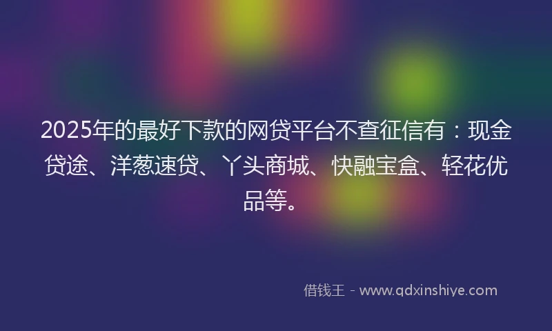 2025年的最好下款的网贷平台不查征信有：现金贷途、洋葱速贷、丫头商城、快融宝盒、轻花优品等。