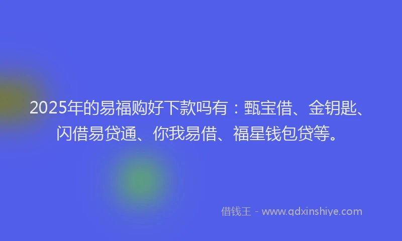 2025年的易福购好下款吗有：甄宝借、金钥匙、闪借易贷通、你我易借、福星钱包贷等。