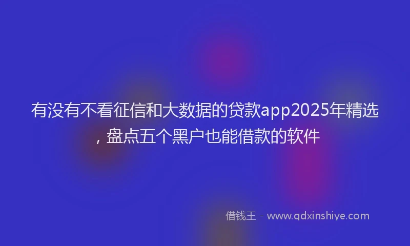 有没有不看征信和大数据的贷款app2025年精选，盘点五个黑户也能借款的软件