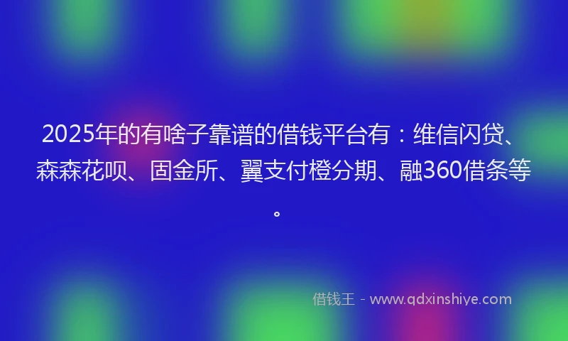 2025年的有啥子靠谱的借钱平台有：维信闪贷、森森花呗、固金所、翼支付橙分期、融360借条等。