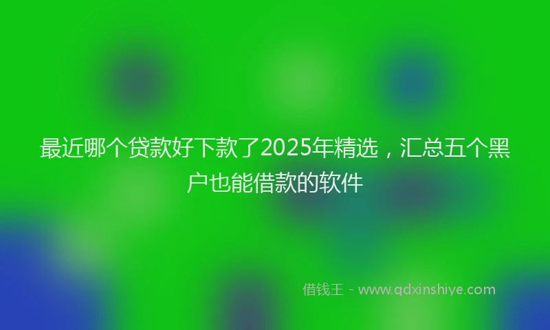 最近哪个贷款好下款了2025年精选，汇总五个黑户也能借款的软件