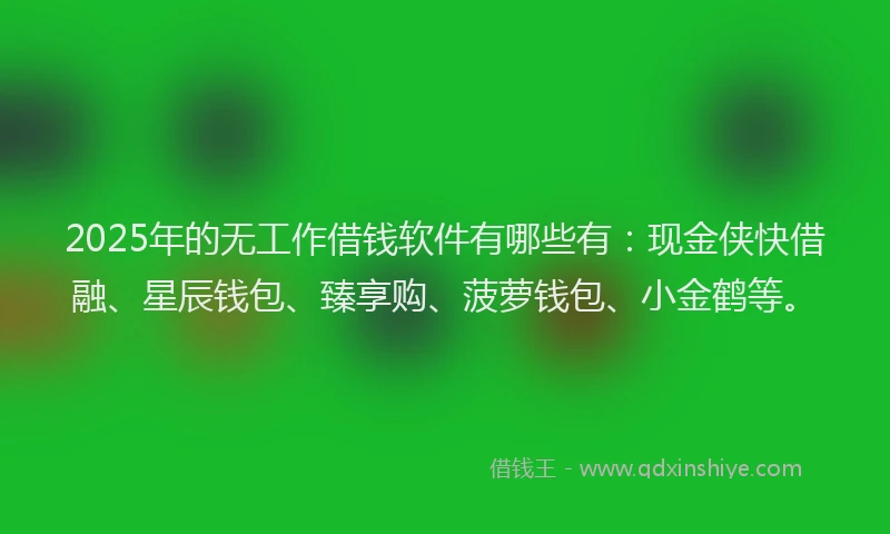 2025年的无工作借钱软件有哪些有：现金侠快借融、星辰钱包、臻享购、菠萝钱包、小金鹤等。