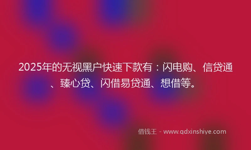 2025年的无视黑户快速下款有：闪电购、信贷通、臻心贷、闪借易贷通、想借等。