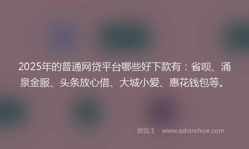 2025年的普通网贷平台哪些好下款有：省呗、涌泉金服、头条放心借、大城小爱、惠花钱包等。