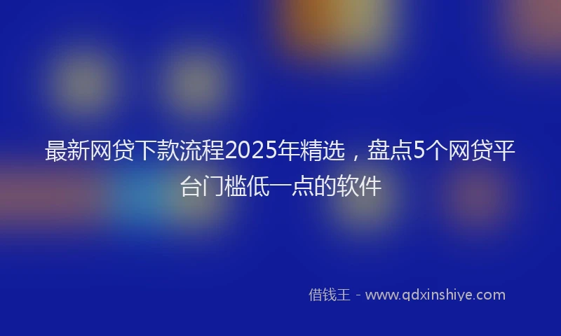 最新网贷下款流程2025年精选，盘点5个网贷平台门槛低一点的软件