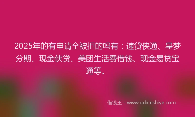 2025年的有申请全被拒的吗有：速贷侠通、星梦分期、现金侠贷、美团生活费借钱、现金易贷宝通等。